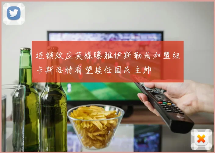 连锁效应英媒曝雅伊斯勒或加盟纽卡斯洛特有望接任国民主帅