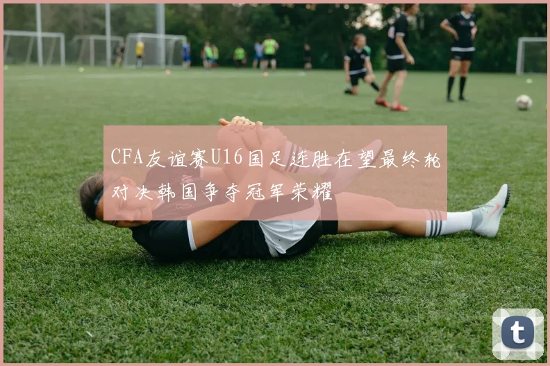 CFA友谊赛U16国足连胜在望最终轮对决韩国争夺冠军荣耀