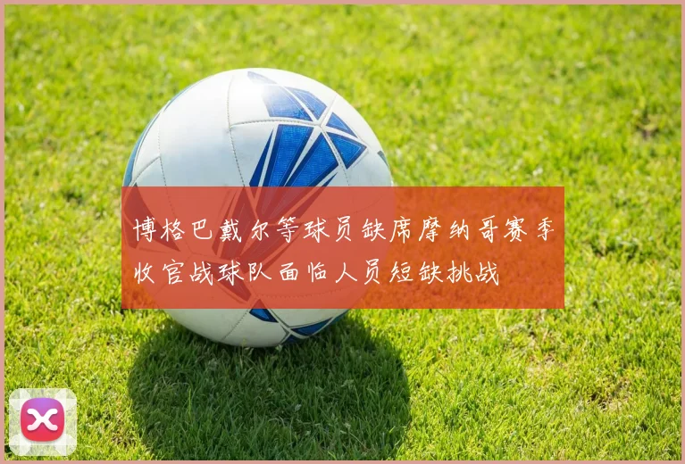 博格巴戴尔等球员缺席摩纳哥赛季收官战球队面临人员短缺挑战