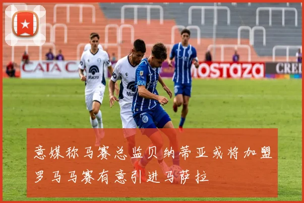 意媒称马赛总监贝纳蒂亚或将加盟罗马马赛有意引进马萨拉