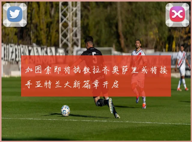 加图索即将执教拉齐奥萨里或将接手亚特兰大新篇章开启