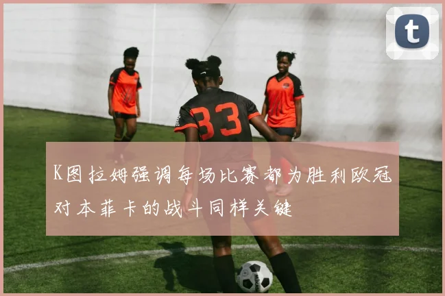 K图拉姆强调每场比赛都为胜利欧冠对本菲卡的战斗同样关键