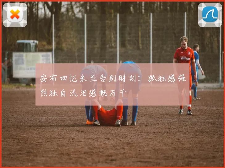 安布回忆米兰告别时刻：孤独感强烈独自流泪感慨万千